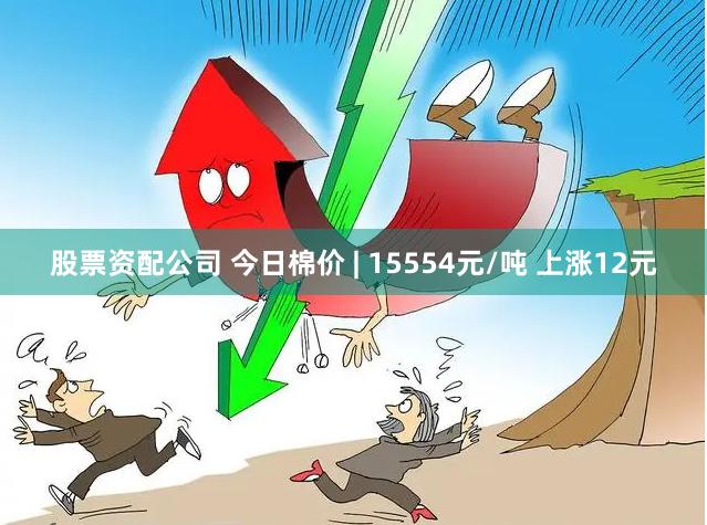 股票资配公司 今日棉价 | 15554元/吨 上涨12元