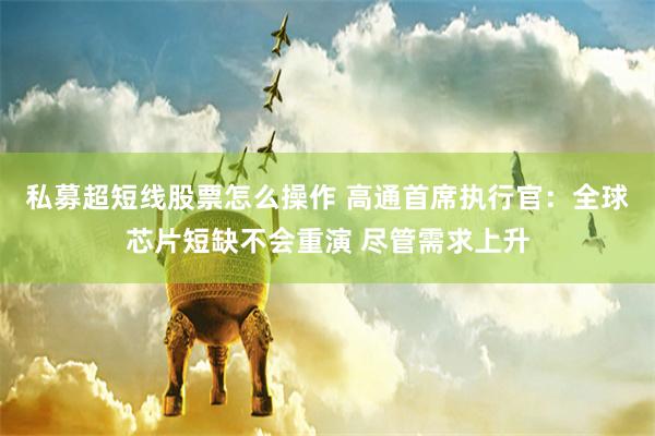 私募超短线股票怎么操作 高通首席执行官：全球芯片短缺不会重演 尽管需求上升