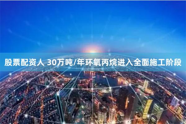 股票配资人 30万吨/年环氧丙烷进入全面施工阶段