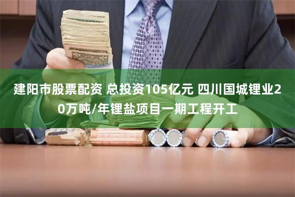 建阳市股票配资 总投资105亿元 四川国城锂业20万吨/年锂盐项目一期工程开工