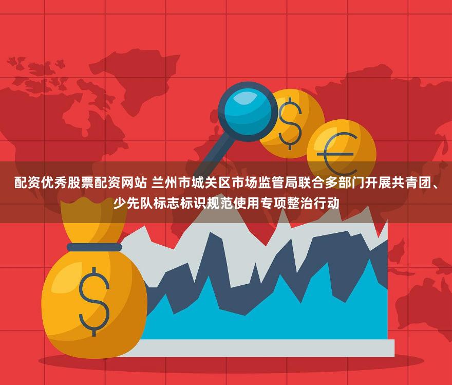 配资优秀股票配资网站 兰州市城关区市场监管局联合多部门开展共青团、少先队标志标识规范使用专项整治行动