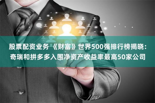 股票配资业务 《财富》世界500强排行榜揭晓：奇瑞和拼多多入围净资产收益率最高50家公司