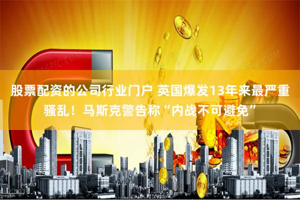 股票配资的公司行业门户 英国爆发13年来最严重骚乱！马斯克警告称“内战不可避免”