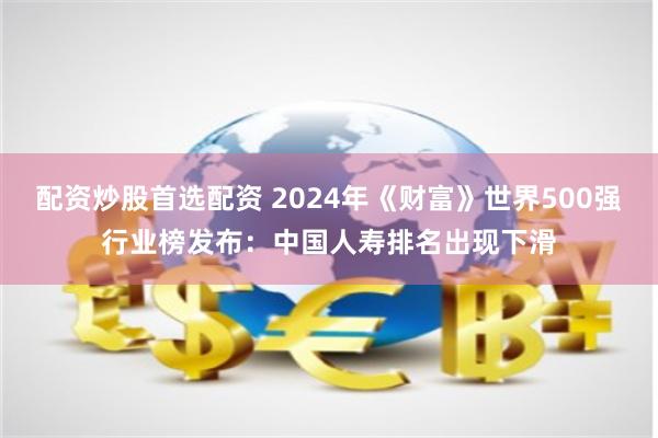 配资炒股首选配资 2024年《财富》世界500强行业榜发布：中国人寿排名出现下滑