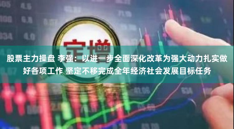 股票主力操盘 李强：以进一步全面深化改革为强大动力扎实做好各项工作 坚定不移完成全年经济社会发展目标任务