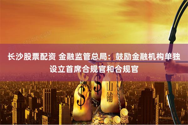 长沙股票配资 金融监管总局：鼓励金融机构单独设立首席合规官和合规官