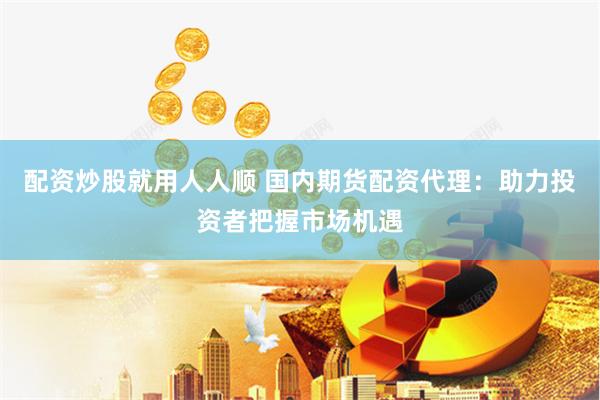配资炒股就用人人顺 国内期货配资代理：助力投资者把握市场机遇
