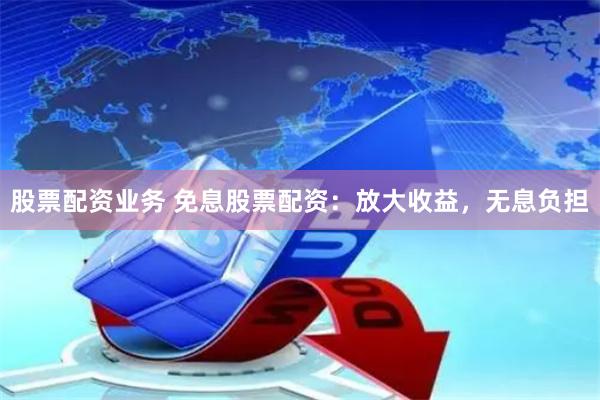 股票配资业务 免息股票配资：放大收益，无息负担