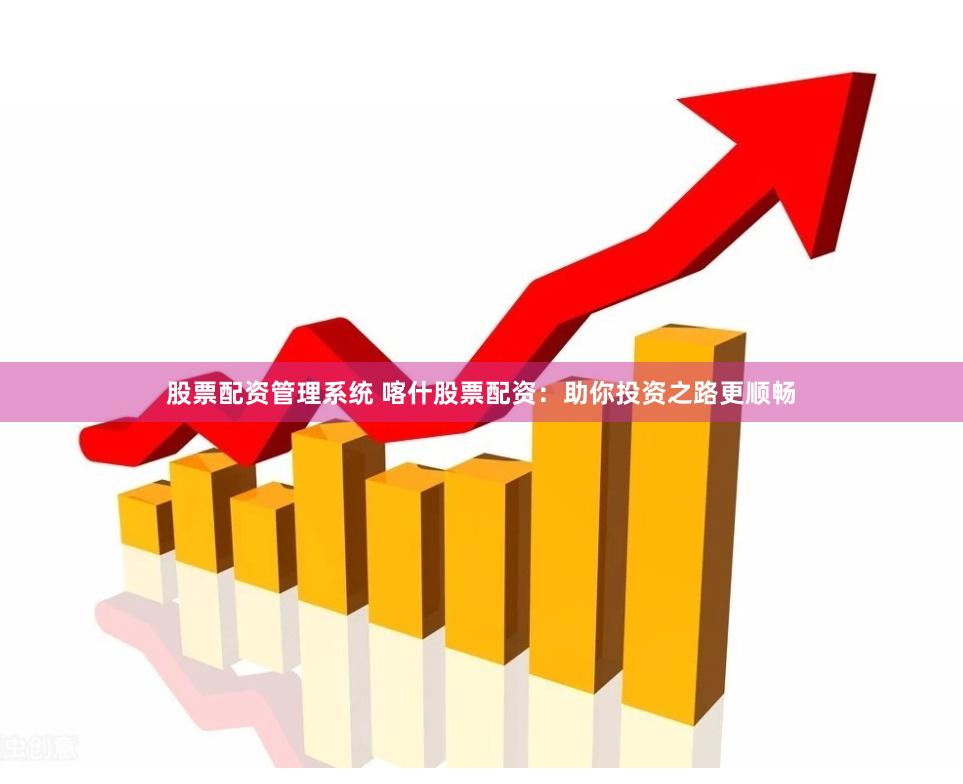 股票配资管理系统 喀什股票配资：助你投资之路更顺畅