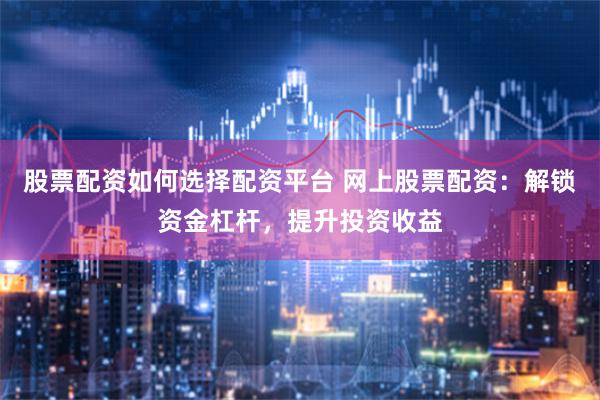 股票配资如何选择配资平台 网上股票配资：解锁资金杠杆，提升投资收益