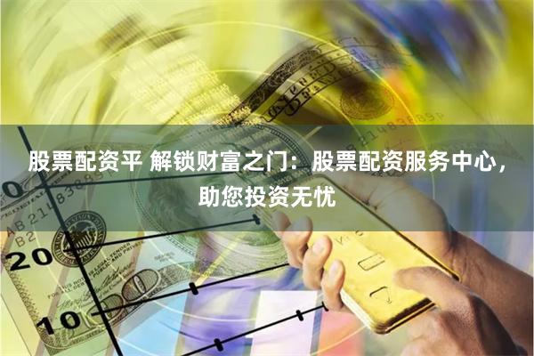 股票配资平 解锁财富之门：股票配资服务中心，助您投资无忧