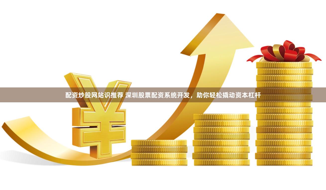 配资炒股网站识推荐 深圳股票配资系统开发，助你轻松撬动资本杠杆
