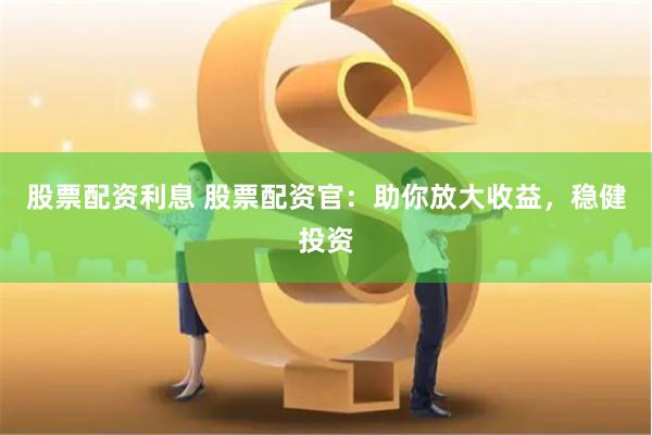 股票配资利息 股票配资官：助你放大收益，稳健投资
