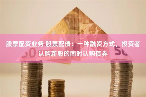 股票配资业务 股票配债：一种融资方式，投资者认购新股的同时认购债券