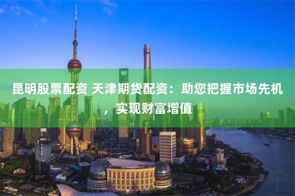 昆明股票配资 天津期货配资：助您把握市场先机，实现财富增值
