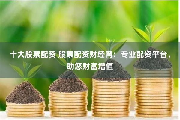 十大股票配资 股票配资财经网：专业配资平台，助您财富增值