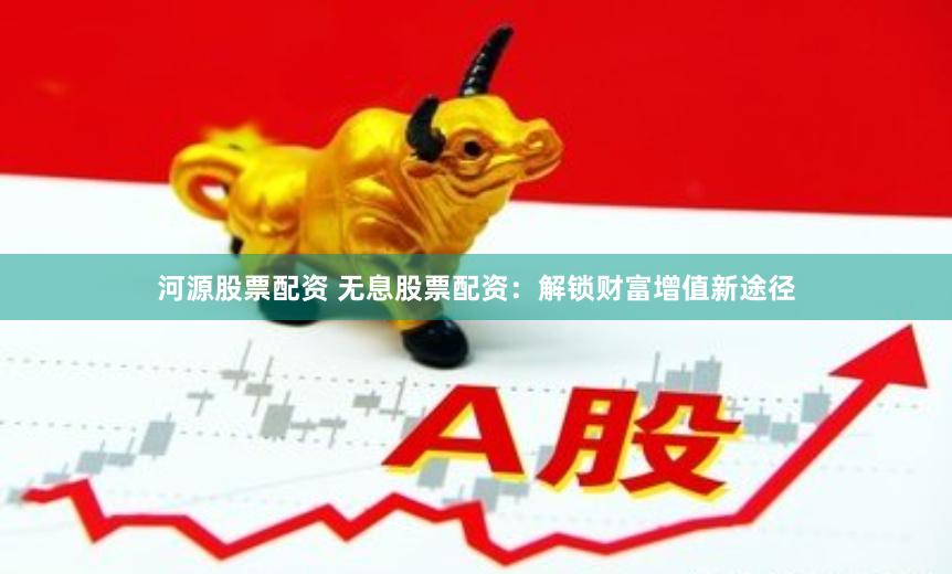 河源股票配资 无息股票配资：解锁财富增值新途径