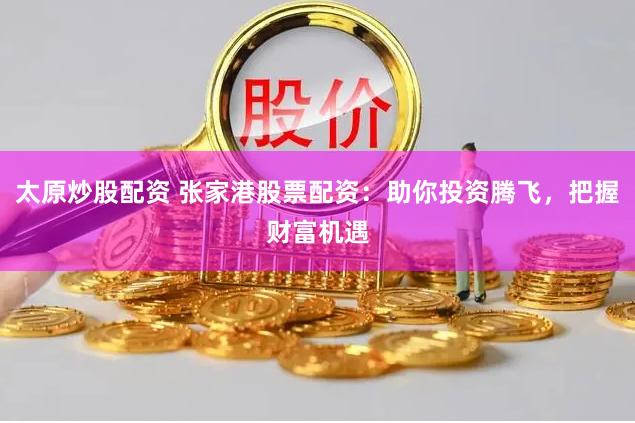 太原炒股配资 张家港股票配资：助你投资腾飞，把握财富机遇