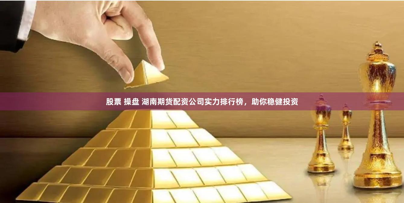 股票 操盘 湖南期货配资公司实力排行榜，助你稳健投资