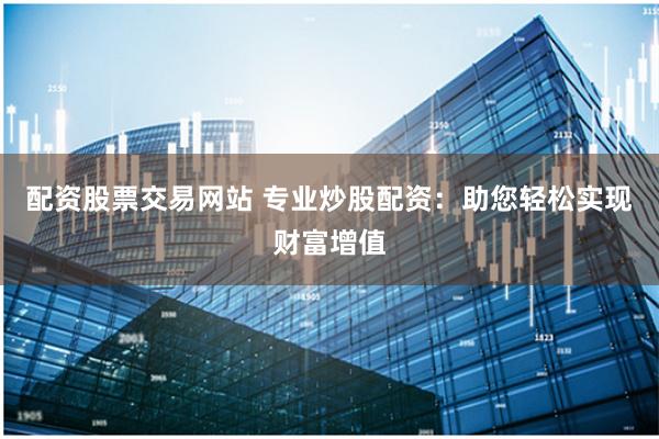 配资股票交易网站 专业炒股配资：助您轻松实现财富增值