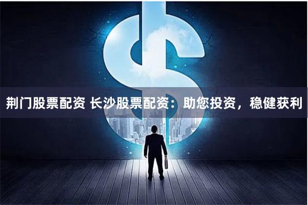 荆门股票配资 长沙股票配资：助您投资，稳健获利