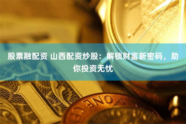 股票融配资 山西配资炒股：解锁财富新密码，助你投资无忧