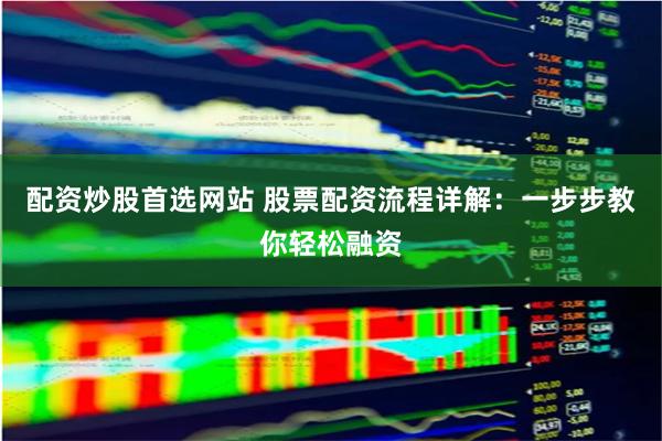 配资炒股首选网站 股票配资流程详解：一步步教你轻松融资