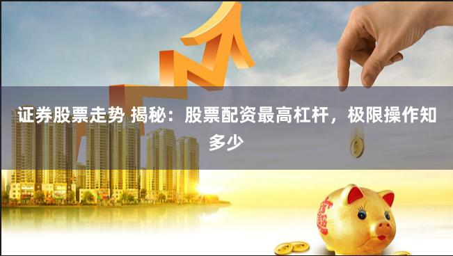 证券股票走势 揭秘：股票配资最高杠杆，极限操作知多少