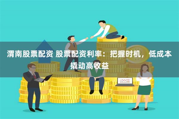 渭南股票配资 股票配资利率：把握时机，低成本撬动高收益