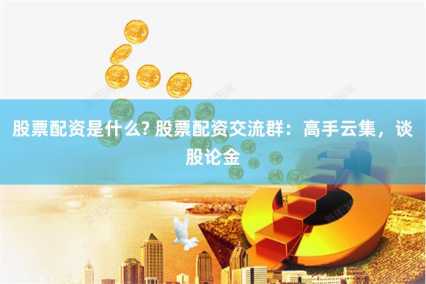 股票配资是什么? 股票配资交流群：高手云集，谈股论金