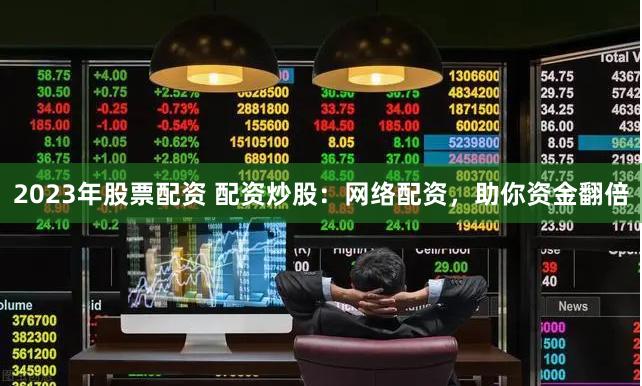 2023年股票配资 配资炒股：网络配资，助你资金翻倍