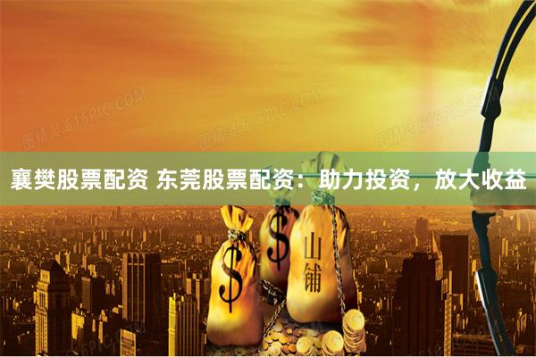 襄樊股票配资 东莞股票配资：助力投资，放大收益